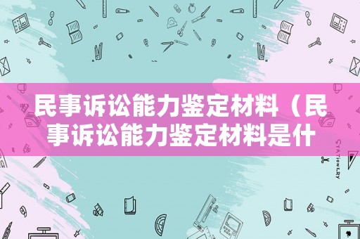 民事訴訟能力鑒定材料（民事訴訟能力鑒定材料是什么）