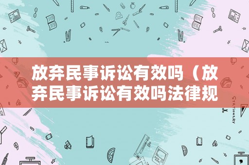 放棄民事訴訟有效嗎（放棄民事訴訟有效嗎法律規(guī)定）