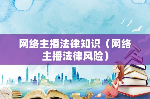 網(wǎng)絡(luò)主播法律知識(shí)（網(wǎng)絡(luò)主播法律風(fēng)險(xiǎn)）