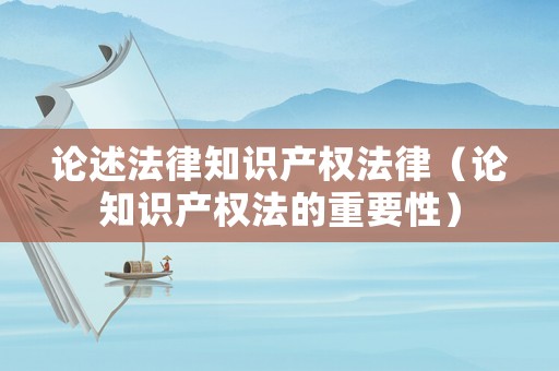 論述法律知識產權法律（論知識產權法的重要性）