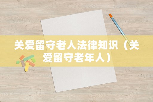 關(guān)愛留守老人法律知識（關(guān)愛留守老年人）