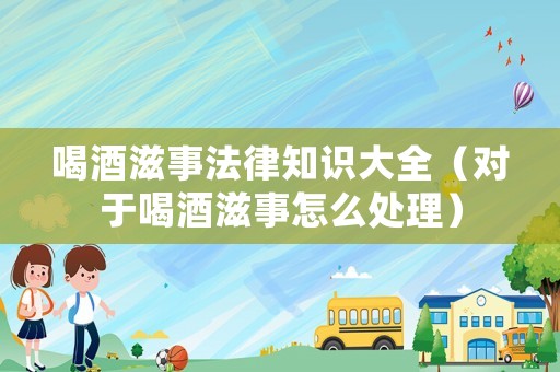 喝酒滋事法律知識大全（對于喝酒滋事怎么處理）