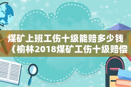 煤礦上班工傷十級(jí)能賠多少錢（榆林2018煤礦工傷十級(jí)賠償標(biāo)準(zhǔn)）