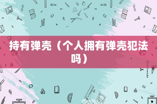 持有彈殼（個(gè)人擁有彈殼犯法嗎）