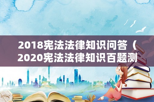 2018憲法法律知識問答（2020憲法法律知識百題測試）