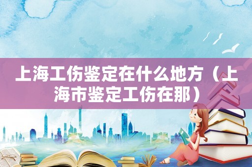 上海工傷鑒定在什么地方（上海市鑒定工傷在那）