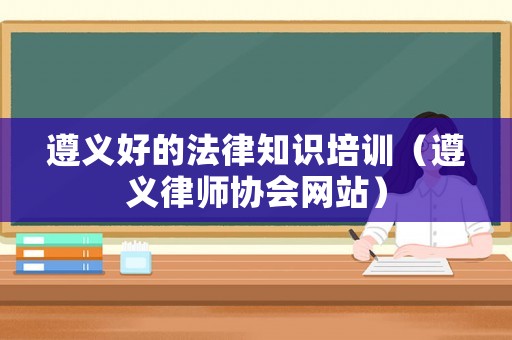 遵義好的法律知識(shí)培訓(xùn)（遵義律師協(xié)會(huì)網(wǎng)站）