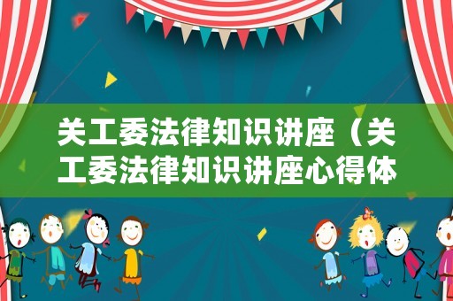 關(guān)工委法律知識(shí)講座（關(guān)工委法律知識(shí)講座心得體會(huì)）