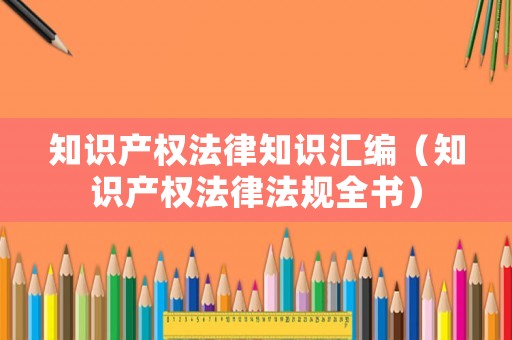 知識產(chǎn)權(quán)法律知識匯編（知識產(chǎn)權(quán)法律法規(guī)全書）