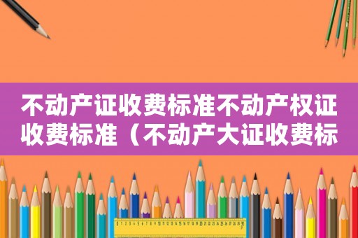 不動(dòng)產(chǎn)證收費(fèi)標(biāo)準(zhǔn)不動(dòng)產(chǎn)權(quán)證收費(fèi)標(biāo)準(zhǔn)（不動(dòng)產(chǎn)大證收費(fèi)標(biāo)準(zhǔn)）