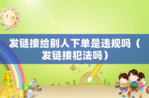 發(fā)鏈接給別人下單是違規(guī)嗎（發(fā)鏈接犯法嗎）
