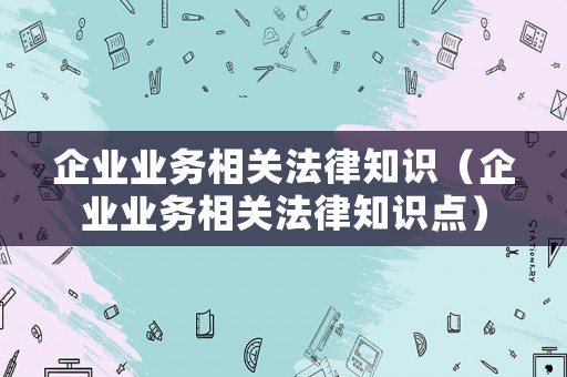 企業(yè)業(yè)務(wù)相關(guān)法律知識(shí)（企業(yè)業(yè)務(wù)相關(guān)法律知識(shí)點(diǎn)）