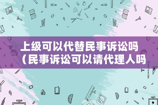 上級(jí)可以代替民事訴訟嗎（民事訴訟可以請(qǐng)代理人嗎）