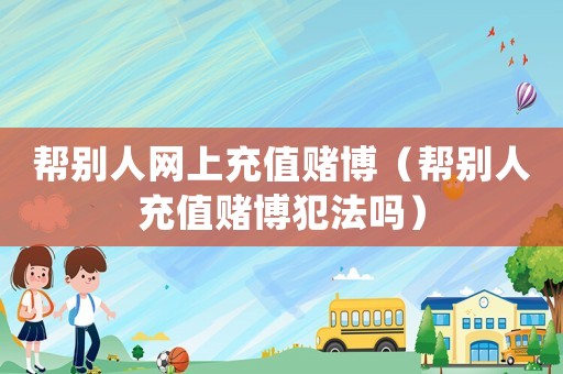 幫別人網(wǎng)上充值賭博（幫別人充值賭博犯法嗎）