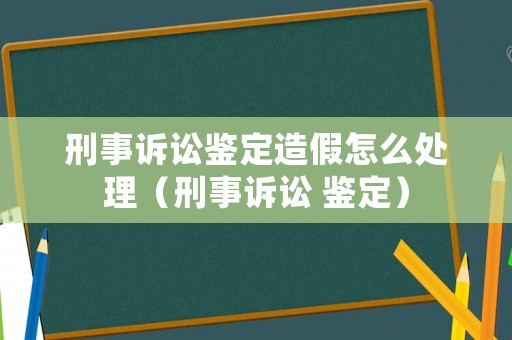 刑事訴訟鑒定造假怎么處理（刑事訴訟 鑒定）