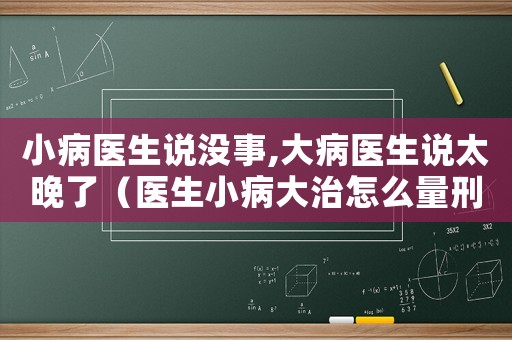 小病醫(yī)生說(shuō)沒(méi)事,大病醫(yī)生說(shuō)太晚了（醫(yī)生小病大治怎么量刑）