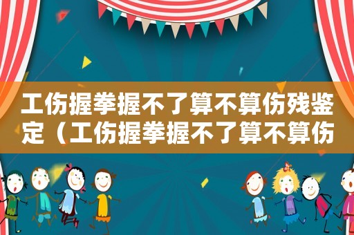 工傷握拳握不了算不算傷殘鑒定（工傷握拳握不了算不算傷殘）