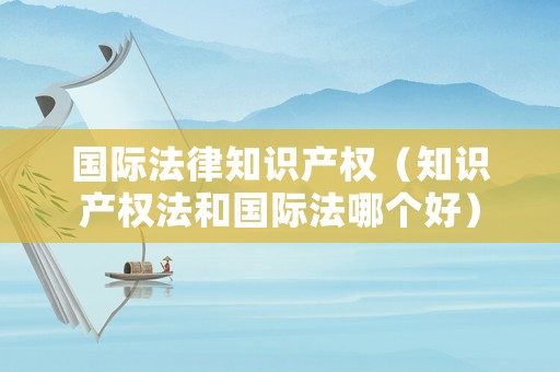 國際法律知識產(chǎn)權(quán)（知識產(chǎn)權(quán)法和國際法哪個好）