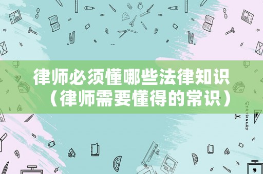 律師必須懂哪些法律知識(shí)（律師需要懂得的常識(shí)）