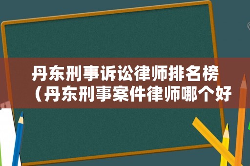 丹東刑事訴訟律師排名榜（丹東刑事案件律師哪個好）