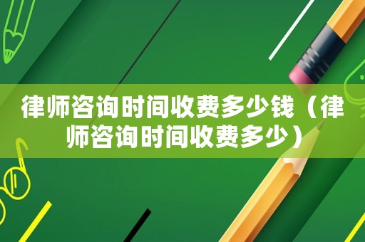 律師咨詢時(shí)間收費(fèi)多少錢（律師咨詢時(shí)間收費(fèi)多少）