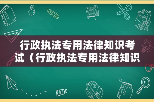 行政執(zhí)法專用法律知識(shí)考試（行政執(zhí)法專用法律知識(shí)考試答案）