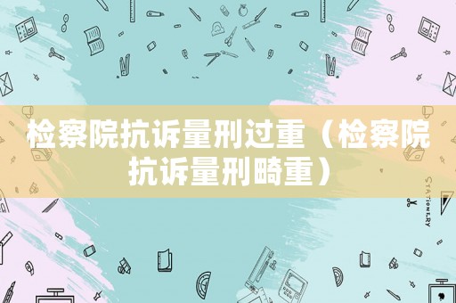 檢察院抗訴量刑過重（檢察院抗訴量刑畸重）
