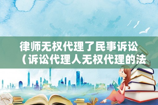 律師無權(quán)代理了民事訴訟（訴訟代理人無權(quán)代理的法律后果）