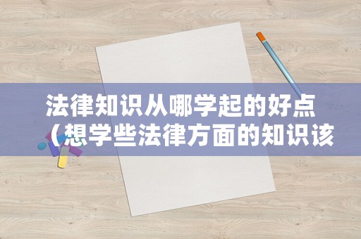 法律知識(shí)從哪學(xué)起的好點(diǎn)（想學(xué)些法律方面的知識(shí)該看哪些書）