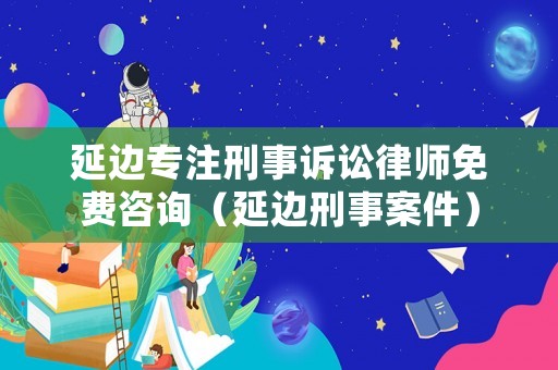 延邊專注刑事訴訟律師免費(fèi)咨詢（延邊刑事案件）
