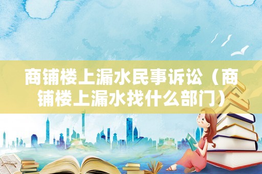 商鋪樓上漏水民事訴訟（商鋪樓上漏水找什么部門）