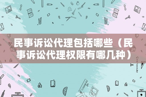民事訴訟代理包括哪些（民事訴訟代理權(quán)限有哪幾種）