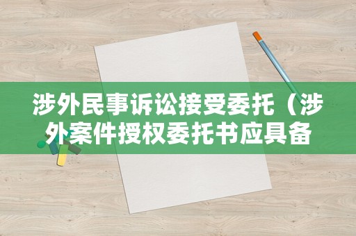 涉外民事訴訟接受委托（涉外案件授權委托書應具備什么條件）