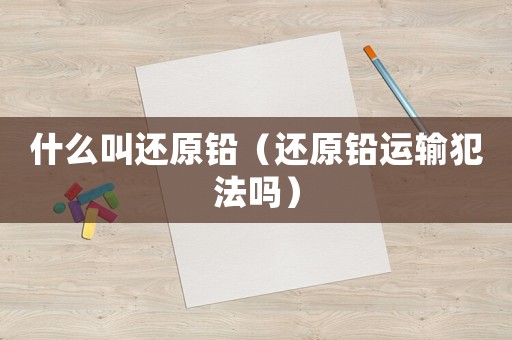 什么叫還原鉛（還原鉛運(yùn)輸犯法嗎）