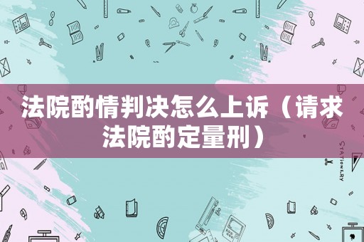 法院酌情判決怎么上訴（請(qǐng)求法院酌定量刑）