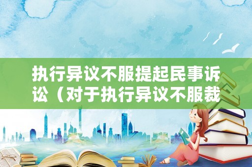 執(zhí)行異議不服提起民事訴訟（對于執(zhí)行異議不服裁定起訴狀）