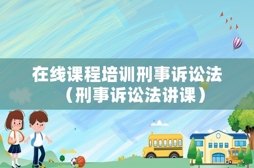 在線課程培訓(xùn)刑事訴訟法（刑事訴訟法講課）