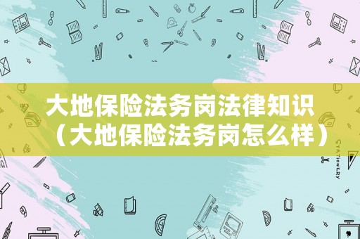 大地保險(xiǎn)法務(wù)崗法律知識（大地保險(xiǎn)法務(wù)崗怎么樣）