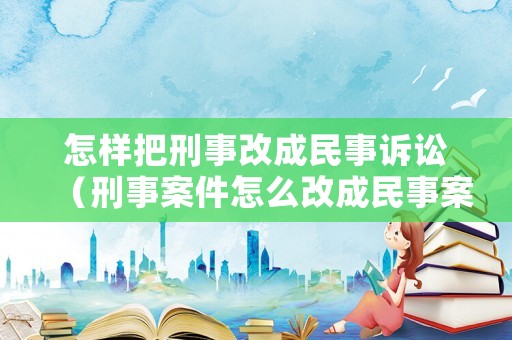 怎樣把刑事改成民事訴訟（刑事案件怎么改成民事案件）