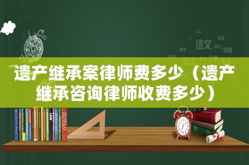 遺產(chǎn)繼承案律師費(fèi)多少（遺產(chǎn)繼承咨詢律師收費(fèi)多少）