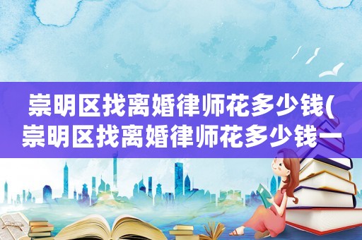 崇明區(qū)找離婚律師花多少錢(崇明區(qū)找離婚律師花多少錢一次)