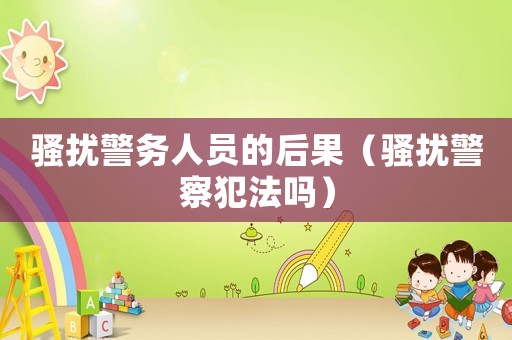 騷擾警務(wù)人員的后果（騷擾警察犯法嗎）