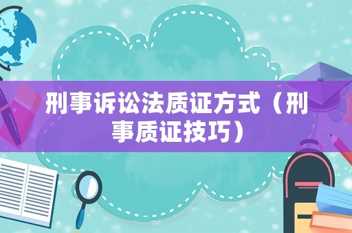 刑事訴訟法質(zhì)證方式（刑事質(zhì)證技巧）