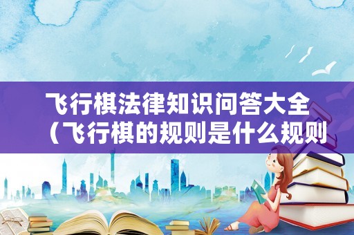飛行棋法律知識(shí)問(wèn)答大全（飛行棋的規(guī)則是什么規(guī)則）