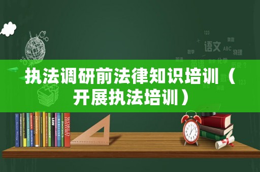 執(zhí)法調(diào)研前法律知識(shí)培訓(xùn)（開(kāi)展執(zhí)法培訓(xùn)）