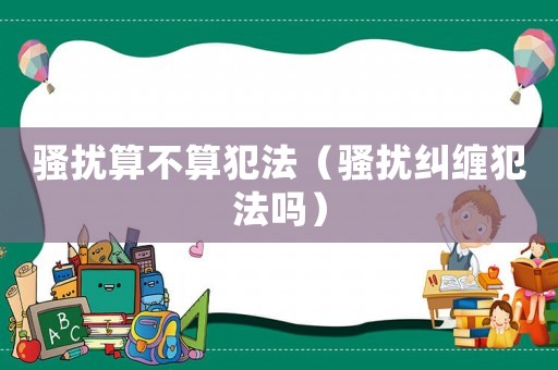 騷擾算不算犯法（騷擾糾纏犯法嗎）