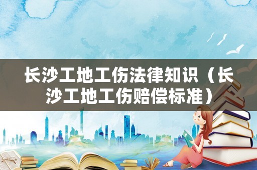 長沙工地工傷法律知識（長沙工地工傷賠償標準）