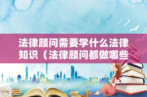 法律顧問需要學什么法律知識（法律顧問都做哪些工作）