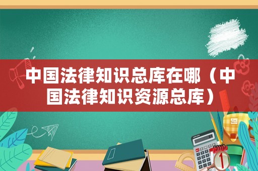 中國法律知識(shí)總庫在哪（中國法律知識(shí)資源總庫）