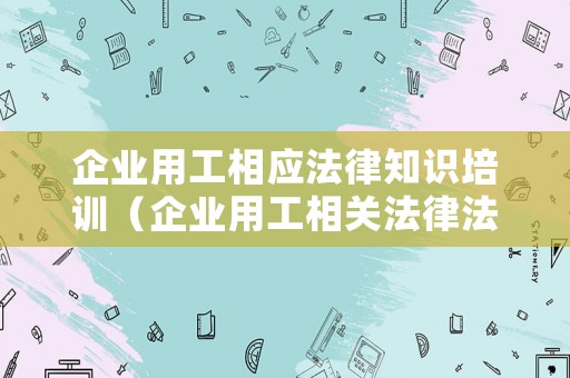 企業(yè)用工相應(yīng)法律知識(shí)培訓(xùn)（企業(yè)用工相關(guān)法律法規(guī)）